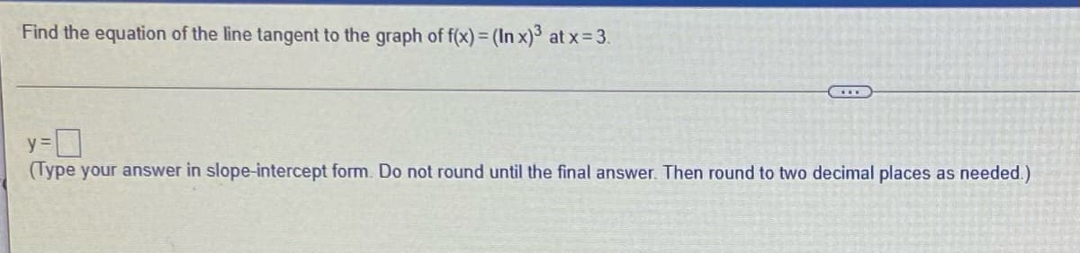 Find the equation of the line tangent to the graph of f(x) = (In x)³ at x33.
(Type your answer in slope-intercept form. Do not round until the final answer. Then round to two decimal places as needed.)
