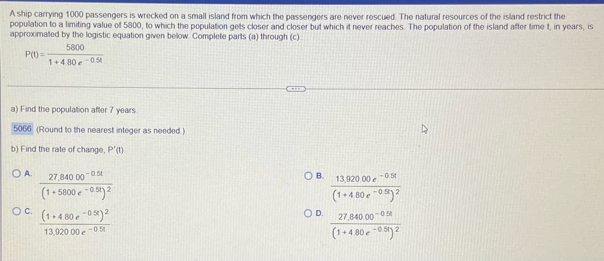 A ship carrying 1000 passengers is wrecked on a small island from which the passengers are never rescued. The natural resources of the island restrict the
population to a limiting value of 5800, to which the population gets closer and closer but which it never reaches. The population of the island after time t, in years, is
approximated by the logistic equation given below. Complete parts (a) through (c).
5800
P(t) =
1+4.80 e -0.5t
a) Find the population after 7 years.
5066 (Round to the nearest integer as needed.)
b) Find the rate of change, P'(t).
O A.
27,840.00-0.5t
(1+5800 e -051)2
OC. (1+4 80 e -0,51)²
OB.
13,920.00 e -0.5t
- 0.5t) 2
(1+4.80 e ~0 5')²
OD.
27,840.00 -0.5t
13,920.00 e -0.5t
+ 4.80 e -0 51)²
