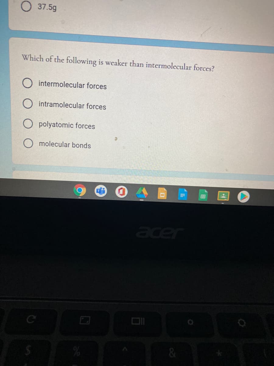 O 37.5g
Which of the following is weaker than intermolecular forces?
intermolecular forces
O intramolecular forces
O polyatomic forces
O molecular bonds
用
er
