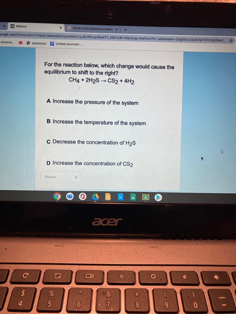 E Midterm
G Which of the following is weaker x
10ogle.com/forms/d/e/1FAlpQLSehenyKBfzpwA6Ba1LyJILHfOLpHNwFFT_0feFzUB7A0p2yeg/viewform?hr_submission=Chgl15GCzQsSEAj17bfVrQgSBwi0..
America.
O yyyyyyyyyu
E Untitled document -
For the reaction below, which change would cause the
equilibrium to shift to the right?
CH4 + 2H2S → CS2 + 4H2
A Increase the pressure of the system
B Increase the temperature of the system
c Decrease the concentration of H2S
D Increase the concentration of CS2
Choose
acer
C
4.
8
10
