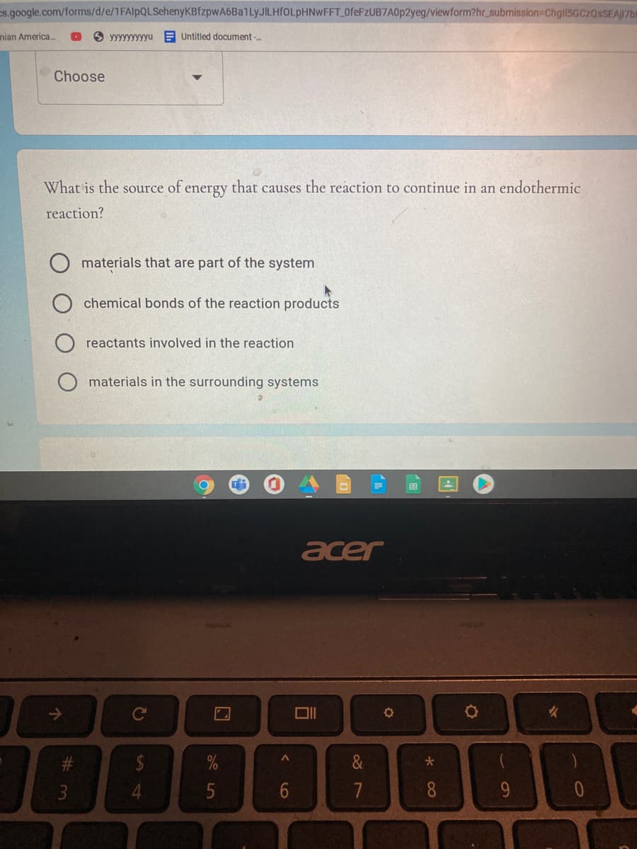 s.google.com/forms/d/e/1FAlpQLSehenyKBfzpwA6Ba1LyJILHfOLpHNwWFFT 0feFzUB7A0p2yeg/viewform?hr_submission=Chgil5GCZQsSEAJ17b
nian America.
3 yyyyyyyyyu E Untitled document -.
Choose
What is the source of energy that causes the reaction to continue in an endothermic
reaction?
materials that are part of the system
chemical bonds of the reaction products
reactants involved in the reaction
materials in the surrounding systems
田
acer
2$
0/
/0
&
大
4.
5
7
8.
