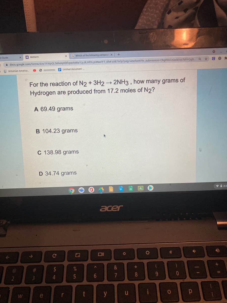 G Which of the following compoun x
sy Guide
I Midterm
A docs.google.com/forms/d/e/1FAlpQLSehenyKBfzpwA6Ba1lyJILHfOLpHNWFFT_OfeFzUB7A0p2yeg/viewform?hr_submission Chgl5GCzQsSEAJI7bfVrQgs Q ☆
Уууууууууu
E Untitled document-
s O Armenian America.
For the reaction of N2 + 3H2 - 2NH3 , how many grams of
Hydrogen are produced from 17.2 moles of N2?
A 69.49 grams
B 104.23 grams
C 138.98 grams
D 34.74 grams
VA 3:2
acer
->
24
&
@
%3D
4
5
7
8
9.
2.
3
W
e
t
y
w #
< L6
