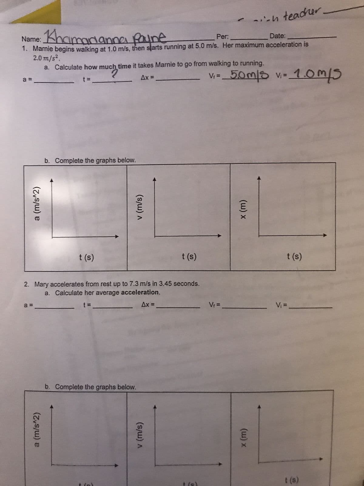 Name: Khamarianna payne
Per:
Date:
1. Marnie begins walking at 1.0 m/s, then starts running at 5.0 m/s. Her maximum acceleration is
2.0 m/s².
a =
a (m/s^2)
a=
a (m/s^2)
a. Calculate how much time it takes Marnie to go from walking to running.
2
t =
Ax=
b. Complete the graphs below.
t (s)
(s/w) A
2. Mary accelerates from rest up to 7.3 m/s in 3.45 seconds.
a. Calculate her average acceleration.
t =
Ax =
b. Complete the graphs below.
t (s)
(s/w) A
--h teacher.
V₁= 5,0m/s v₁ = 1.0m/5
V₁ =
(w) x
(w) x
t (s)
V₁ =