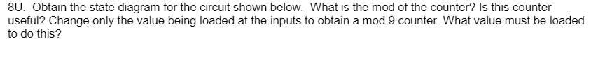 8U. Obtain the state diagram for the circuit shown below. What is the mod of the counter? Is this counter
useful? Change only the value being loaded at the inputs to obtain a mod 9 counter. What value must be loaded
to do this?
