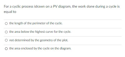 For a cyclic process idrawn on a PV diagram, the work done during a cycle is
equal to
the length of the perimeter of the cycle.
O the area below the highest curve for the cycle.
O not determined by the geometry of the plot.
O the area enclosed by the cycle on the diagram.
