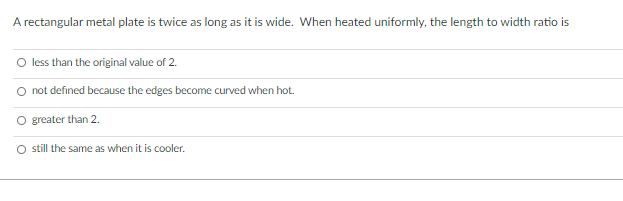 A rectangular metal plate is twice as long as it is wide. When heated uniformly, the length to width ratio is
O less than the original value of 2.
not defined because the edges become curved when hot.
greater than 2.
O till the same as when it is cooler.
