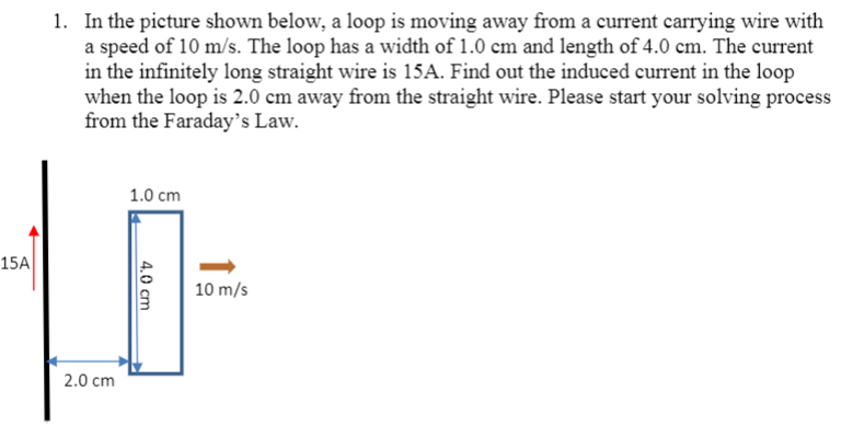 1. In the picture shown below, a loop is moving away from a current carrying wire with
a speed of 10 m/s. The loop has a width of 1.0 cm and length of 4.0 cm. The current
in the infinitely long straight wire is 15A. Find out the induced current in the loop
when the loop is 2.0 cm away from the straight wire. Please start your solving process
from the Faraday's Law.
1.0 cm
15A
10 m/s
2.0 cm
4.0 cm
