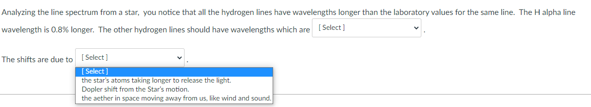 Analyzing the line spectrum from a star, you notice that all the hydrogen lines have wavelengths longer than the laboratory values for the same line. The H alpha line
wavelength is 0.8% longer. The other hydrogen lines should have wavelengths which are [Select ]
The shifts are due to [Select ]
[ Select ]
the star's atoms taking longer to release the light.
Dopler shift from the Star's motion.
the aether in space moving away from us, like wind and sound.
