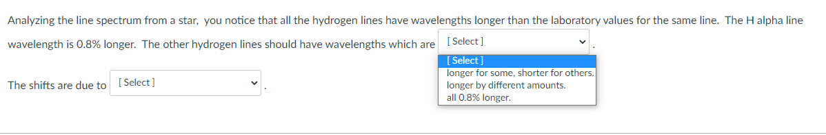 Analyzing the line spectrum from a star, you notice that all the hydrogen lines have wavelengths longer than the laboratory values for the same line. The H alpha line
wavelength is 0.8% longer. The other hydrogen lines should have wavelengths which are [ Select]
[ Select ]
longer for some, shorter for others.
The shifts are due to
[ Select ]
longer by different amounts.
all 0.8% longer.
