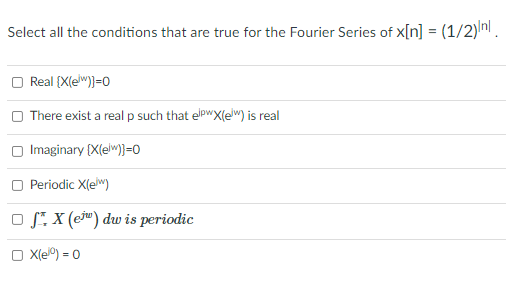 **Problem Statement: Fourier Series Conditions**

Consider the sequence \( x[n] = \left( \frac{1}{2} \right)^{|n|} \). For the corresponding Fourier Series \( X(e^{j\omega}) \), determine which of the following conditions are true.

1. \[ \text{Real} \{X(e^{j\omega}) \} = 0 \]
2. There exists a real \( p \) such that \( e^{jp\omega} X(e^{j\omega}) \) is real.
3. \[ \text{Imaginary} \{X(e^{j\omega}) \} = 0 \]
4. \[ X(e^{j\omega}) \] is periodic.
5. \[ \int_{-\pi}^{\pi} X(e^{j\omega}) \, d\omega \] is periodic.
6. \[ X(e^{0}) = 0 \]

**Explanation of Problem**

We are given the discrete-time signal \( x[n] = \left( \frac{1}{2} \right)^{|n|} \) and need to identify which of the listed conditions are valid for its Fourier Series representation.

- The first condition checks if the real part of \( X(e^{j\omega}) \) is zero.
- The second condition examines if there exists a phase shift \( p \) such that the modified Fourier transform is real.
- The third condition checks if the imaginary part of \( X(e^{j\omega}) \) is zero.
- The fourth condition asserts whether \( X(e^{j\omega}) \) is periodic.
- The fifth condition involves the periodicity of the integral of the Fourier transform over a specific range.
- The final condition evaluates if the Fourier transform at \( \omega = 0 \) equals zero.

Each condition requires a thorough analysis of the properties of the Fourier Series given the form of \( x[n] \).