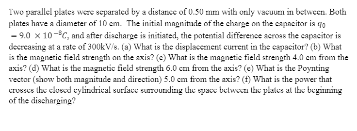 Two parallel plates were separated by a distance of 0.50 mm with only vacuum in between. Both
plates have a diameter of 10 cm. The initial magnitude of the charge on the capacitor is qo
= 9.0 x 10-8C, and after discharge is initiated, the potential difference across the capacitor is
decreasing at a rate of 300kV/s. (a) What is the displacement current in the capacitor? (b) What
is the magnetic field strength on the axis? (e) What is the magnetic field strength 4.0 cm from the
axis? (d) What is the magnetic field strength 6.0 cm from the axis? (e) What is the Poynting
vector (show both magnitude and direction) 5.0 cm from the axis? (f) What is the power that
crosses the closed cylindrical surface surrounding the space between the plates at the beginning
of the discharging?

