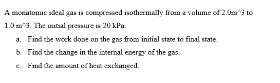 A monatomic ideal gas is compressed isothermally from a volume of 2.0m^3 to
1.0 m^3. The initial pressure is 20 kPa.
a. Find the work done on the gas from initial state to final state.
b. Find the change in the internal energy of the gas.
c. Find the amount of heat exchanged.
