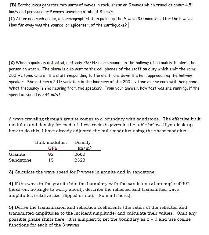 [B] Earthquakes generate two sorts of waves in rock, shear or 5 waves which travel at about 4.5
km/s and pressure or P waves traveling at about 8 km/s.
(1) After one such quake, a seismograph station picks up the S wave 3.0 minutes after the P wave.
How far away was the source, or epicenter, of the earthquake? |
(2) When a quake is detected, a steady 250 Hz alarm sounds in the hallway of a facility to alert the
person on watch. The alarm is also sent to the cell phones of the staff on duty which emit the same
250 Hz tone. One of the staff responding to the alert runs down the hall, approaching the hallway
speaker. She notices a 2 Hz variation in the loudness of the 250 Hz tone as she runs with her phone.
What frequency is she hearing from the speaker? From your answer, how fast was she running, if the
speed of sound is 344 m/s?
A wave traveling through granite comes to a boundary with sandstone. The effective bulk
modulus and density for each of these rocks is given in the table below. If you look up
how to do this, I have already adjusted the bulk modulus using the shear modulus.
Bulk modulus:
Density
GPa
kg/m3
Granite
92
2660
Sandstone
15
2323
3) Calculate the wave speed for P waves in granite and in sandstone.
4) If the wave in the granite hits the boundary with the sandstone at an angle of 90°
(head-on, no angle to worry about), describe the reflected and transmitted wave
amplitudes (relative size, flipped or not). (No math here.)
5) Derive the transmission and reflection coefficients (the ratios of the reflected and
transmitted amplitudes to the incident amplitude) and calculate their values. Omit any
possible phase shifts here. It is simplest to set the boundary as x = 0 and use cosine
functions for each of the 3 waves.
