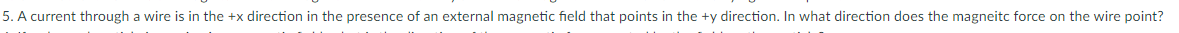 5. A current through a wire is in the +x direction in the presence of an external magnetic field that points in the +y direction. In what direction does the magneitc force on the wire point?
