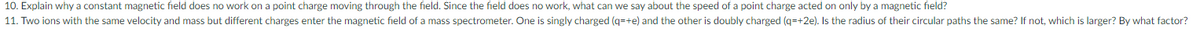 10. Explain why a constant magnetic field does no work on a point charge moving through the field. Since the field does no work, what can we say about the speed of a point charge acted on only by a magnetic field?
11. Two ions with the same velocity and mass but different charges enter the magnetic field of a mass spectrometer. One is singly charged (q=+e) and the other is doubly charged (q=+2e). Is the radius of their circular paths the same? If not, which is larger? By what factor?
