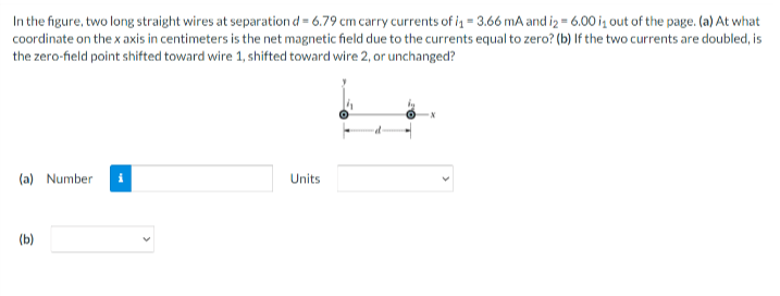 In the figure, two long straight wires at separation d = 6.79 cm carry currents of i = 3.66 mA and iz = 6.00 ig out of the page. (a) At what
coordinate on the x axis in centimeters is the net magnetic field due to the currents equal to zero? (b) If the two currents are doubled, is
the zero-field point shifted toward wire 1, shifted toward wire 2, or unchanged?
(a) Number
Units
(b)
