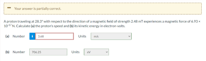 Your answer is partially correct.
A proton traveling at 28.3° with respect to the direction of a magnetic field of strength 2.48 mT experiences a magnetic force of 6.93 x
1017 N. Calculate (a) the proton's speed and (b) its kinetic energy in electron-volts.
(a) Number
3.68
Units
m/s
(b) Number
706.25
Units
eV
