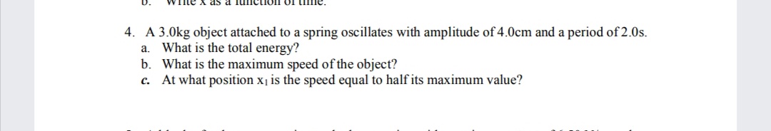 me x as a lunction of time.
4. A 3.0kg object attached to a spring oscillates with amplitude of 4.0cm and a period of 2.0s.
a. What is the total energy?
b. What is the maximum speed of the object?
c. At what position x1 is the speed equal to half its maximum value?
