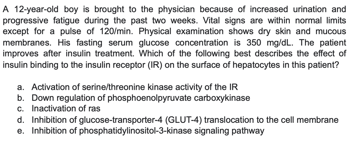 A 12-year-old boy is brought to the physician because of increased urination and
progressive fatigue during the past two weeks. Vital signs are within normal limits
except for a pulse of 120/min. Physical examination shows dry skin and mucous
membranes. His fasting serum glucose concentration is 350 mg/dL. The patient
improves after insulin treatment. Which of the following best describes the effect of
insulin binding to the insulin receptor (IR) on the surface of hepatocytes in this patient?
a. Activation of serine/threonine kinase activity of the IR
b. Down regulation of phosphoenolpyruvate carboxykinase
c. Inactivation of ras
d. Inhibition of glucose-transporter-4 (GLUT-4) translocation to the cell membrane
e. Inhibition of phosphatidylinositol-3-kinase signaling pathway