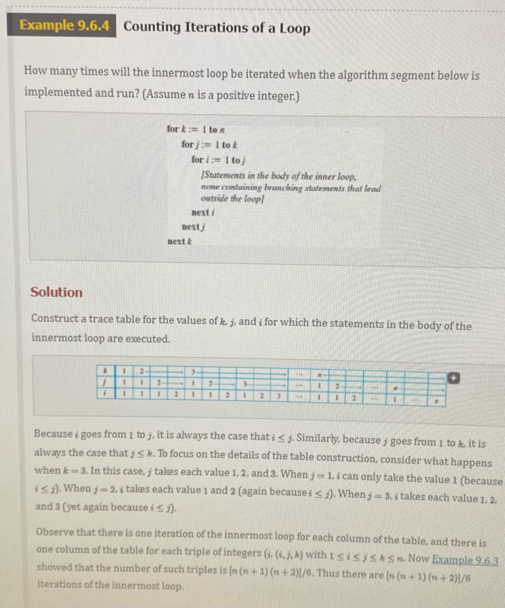 Example 9.6.4
Counting Iterations of a Loop
How many times will the innermost loop be iterated when the algorithm segment below is
implemented and run? (Assume n is a positive integer.)
for k:= 1 te n
for j:= 1 to k
for i:= 1 to j
[Statements in the body of the inner loop,
none containing branching statements that lead
outside the loop]
next i
nextj
next k
Solution
Construct a trace table for the values of k. j, and i for which the statements in the body of the
innermost loop are executed.
2-
3-
2
2-
3-
3D
2.
Because i goes from 1 to j, it is always the case that i< j. Similarly, because j goes from 1 to k it is
always the case that j< k. To focus on the details of the table construction, consider what happens
when k 3. In this case, j takes each value 1, 2, and 3. When j=1, i can only take the value 1 (because
i<i). Whenj= 2, i takes each value 1 and 2 (again because i < j). When, = 3. i takes each value 1. 2.
and 3 (yet again because i <).
Observe that there is one iteration of the innermost loop for each column of the table, and there is
one column of the table for each triple of integers (i. (1,3, k) with 1<isjsAsn Now Example 9.6.3
showed that the number of such triples is [n (n+ 1) (n+2)|/6. Thus there are [n (n + 1) (n + 2)|/6
iterations of the innermost loop.
