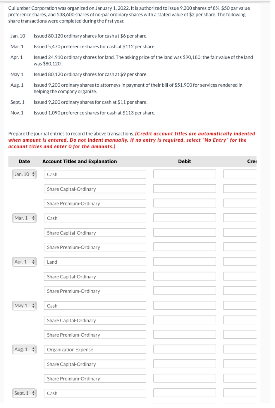 Cullumber Corporation was organized on January 1, 2022. It is authorized to issue 9,200 shares of 8%, $50 par value
preference shares, and 538,600 shares of no-par ordinary shares with a stated value of $2 per share. The following
share transactions were completed during the first year.
Issued 80,120 ordinary shares for cash at $6 per share.
Jan. 10
Mar. 1
Issued 5,470 preference shares for cash at $112 per share.
Apr. 1
Issued 24,910 ordinary shares for land. The asking price of the land was $90,180; the fair value of the land
was $80,120.
May 1
Issued 80,120 ordinary shares for cash at $9 per share.
Aug. 1
Issued 9,200 ordinary shares to attorneys in payment of their bill of $51,900 for services rendered in
helping the company organize.
Sept. 1
Issued 9,200 ordinary shares for cash at $11 per share.
Nov. 1
Issued 1,090 preference shares for cash at $113 per share.
Prepare the journal entries to record the above transactions. (Credit account titles are automatically indented
when amount is entered. Do not indent manually. If no entry is required, select "No Entry" for the
account titles and enter 0 for the amounts.)
Date
Account Titles and Explanation
Jan. 10
Cash
Share Capital-Ordinary
Share Premium-Ordinary
Mar. 1
Cash
Share Capital-Ordinary
Share Premium-Ordinary
Apr. 1
Land
Share Capital-Ordinary
Share Premium-Ordinary
May 1
Cash
Share Capital-Ordinary
Share Premium-Ordinary
Aug. 1
Organization Expense
Share Capital-Ordinary
Share Premium-Ordinary
Sept. 1
Cash
Debit
Cre