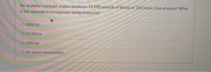An airplane's turbojet engine produces 15,000 pounds of thrust at 150 knots, true airspeed. What
is the equivalent horsepower being produced?
O 5000 hp.
O 11,700 hp.
6923 hp.
No answer text provided.
