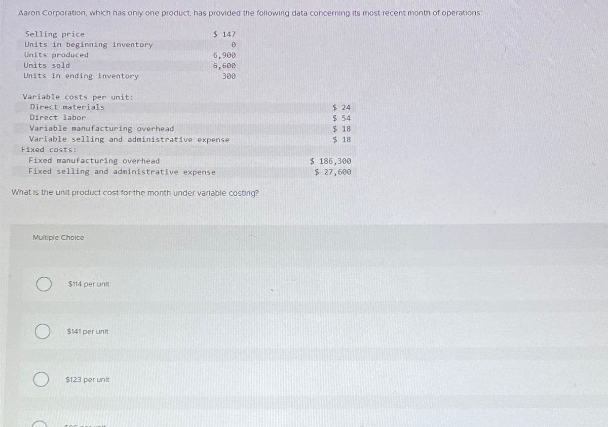 Aaron Corporation, which has only one product, has provided the following data concerning its most recent month of operations
Selling price
Units in beginning inventory
Units produced
Units sold
Units in ending inventory
Variable costs per unit:
Direct materials
Direct labor
Variable manufacturing overhead
$ 147
0
6,900
6,600
300
Variable selling and administrative expense
Fixed costs:
Fixed manufacturing overhead
Fixed selling and administrative expense
What is the unit product cost for the month under variable costing?
$ 24
$ 54
$ 18
$ 18
$ 186,300
$ 27,600
Multiple Choice
$114 per unit
$141 per unit
$123 per unit