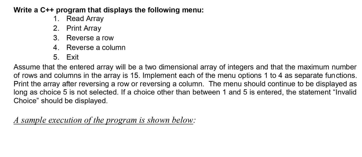 Write a C++ program that displays the following menu:
1. Read Array
2. Print Array
3. Reverse a row
4. Reverse a column
5. Exit
Assume that the entered array will be a two dimensional array of integers and that the maximum number
of rows and columns in the array is 15. Implement each of the menu options 1 to 4 as separate functions.
Print the array after reversing a row or reversing a column. The menu should continue to be displayed as
long as choice 5 is not selected. If a choice other than between 1 and 5 is entered, the statement "Invalid
Choice" should be displayed.
A sample execution of the program is shown below:
