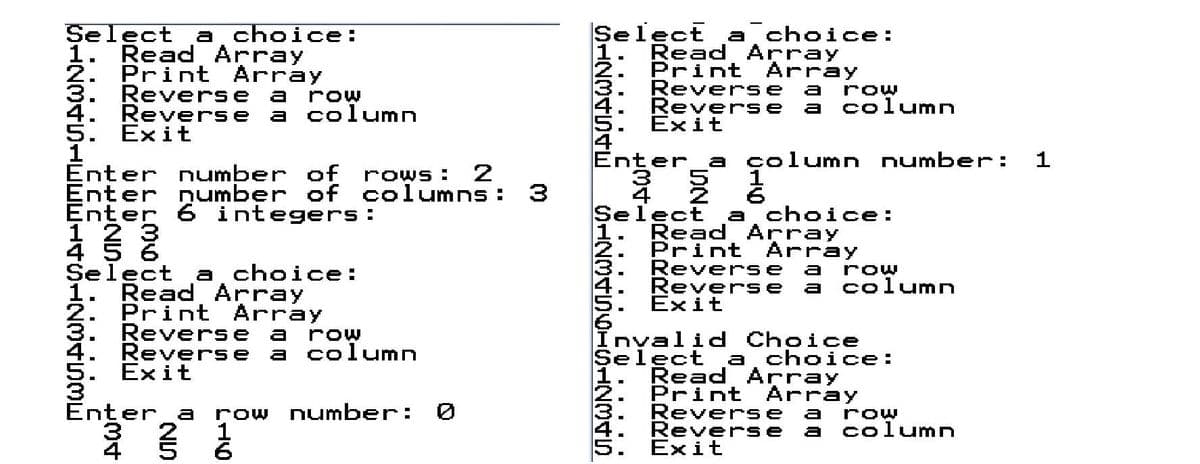 Select
1. Read Array
2. Print Array
Select
. Read Array
Print Array
Reverse
Revers e
Exit
a choice:
a choice:
3.
Reverse a
a
row
row
column
4. Reverse a column
5. Exit
1
Enter number of rows:
Enter
Enter 6 integers :
1 2 3
4 5 6
Select
1. Read Array
2. Print Array
Reverse a
Reverse a column
Exit
a
er
a
çolumn number:
2
number of columns:
Select
a choice:
Read Array
2. Print Array
Reverse
Reverse
Exit
a choice:
a
row
a
column
row
Invalid Choice
Select a choice:
1. Read Array
Print Array
Reverse
Revers e
Exit
Inter_a
row number:
a
row
2
1
column
a
4
SIZ34545
