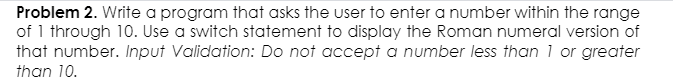 Problem 2. Write a program that asks the user to enter a number within the range
of 1 through 10. Use a switch statement to display the Roman numeral version of
that number. Input Validation: Do not accept a number less than 1 or greater
than 10.
