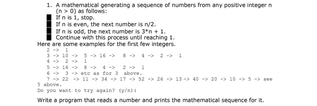 1. A mathematical generating a sequence of numbers from any positive integer n
(n > 0) as follows:
If n is 1, stop.
If n is even, the next number is n/2.
If n is odd, the next number is 3*n + 1.
Continue with this process until reaching 1.
Here are some examples for the first few integers.
2 ->
3 -> 10 ->
5 -> 16 ->
8 ->
4 ->
2 ->
1
4
2 ->
5 -> 16 ->
8 ->
4 ->
2 ->
1
6 ->
7 -> 22
5 above.
3 -> etc as for 3
ー> 11 -> 34 -> 17 -> 52 -> 26 -> 13 -> 40 -> 20 -> 10 -> 5 -> see
above.
Do you want to try again? (y/n):
Write a program that reads a number and prints the mathematical sequence for it.
