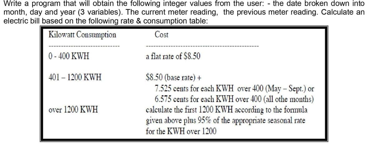 Write a program that will obtain the following integer values from the user:
month, day and year (3 variables). The current meter reading, the previous meter reading. Calculate an
electric bill based on the following rate & consumption table:
the date broken down into
Kilowatt Consumption
Cost
0 - 400 KWH
a flat rate of $8.50
$8.50 (base rate) +
7.525 cents for each KWH over 400 (May – Sept.) or
6.575 cents for each KWH over 400 (all othe months)
calculate the first 1200 KWH according to the formula
given above plus 95% of the appropriate seasonal rate
for the KWH over 1200
401 – 1200 KWH
over 1200 KWH
