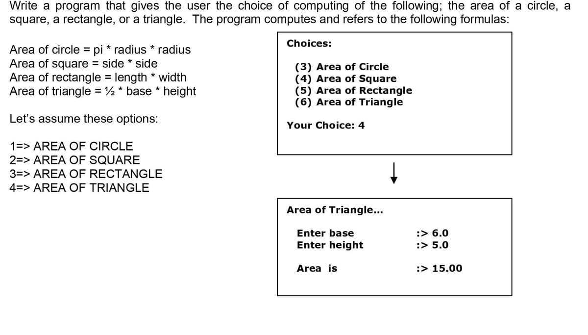 Write a program that gives the user the choice of computing of the following; the area of a circle, a
square, a rectangle, or a triangle. The program computes and refers to the following formulas:
Choices:
Area of circle = pi * radius * radius
Area of square = side * side
Area of rectangle = length * width
Area of triangle = 2 * base * height
(3) Area of Circle
(4) Area of Square
(5) Area of Rectangle
(6) Area of Triangle
%3D
Let's assume these options:
Your Choice: 4
1=> AREA OF CIRCLE
2=> AREA OF SQUARE
3=> AREA OF RECTANGLE
4=> AREA OF TRIANGLE
Area of Triangle...
Enter base
:> 6.0
Enter height
:> 5.0
Area is
:> 15.00
