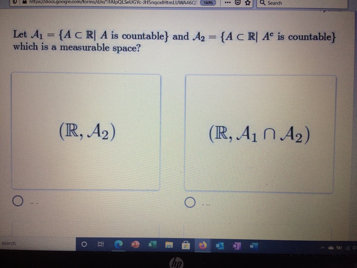 Q Search
https://docs.google.com/forms/d/e/1 FAlpQLSeUGYc-JH5nqoxlHtmLUWA46QT 160%
Let A1 = {AC R| A is countable} and A2 = {A C R| A° is countable}
which is a measurable space?
(IR, A2)
(R, A1 N A2)
search
hp
近
