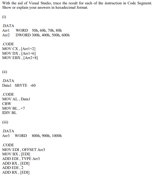 With the aid of Visual Studio, trace the result for each of the instruction in Code Segment.
Show or explain your answers in hexadecimal format.
(i)
.DATA
WORD 50h, 60h, 70h, 80h
Arr2 DWORD 300h, 400h, 500h, 600h
Arrl
.CODE
MOV CX, [Arrl+2]
MOV DX, [Arrl+6]
MOV EBX , [Arr2+8]
(i)
DATA
Datal SBYTE -60
.CODE
MOV AL , Datal
CBW
MOV BL , +7
IDIV BL
(iii)
.DATA
Arr3
WORD 800h, 900h, 1000h
警
.CODE
MOV EDI , OFFSET Arr3
MOV BX , [EDI]
ADD EDI , TYPE Arr3
ADD BX , [EDI]
ADD EDI , 2
ADD BX , [EDI]
