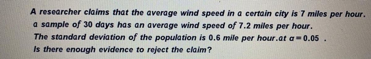 A researcher claims that the average wind speed in a certain city is 7 miles per hour.
a sample of 30 days has an average wind speed of 7.2 miles per hour.
The standard deviation of the population is 0.6 mile per hour.at a=0.05
Is there enough evidence to reject the claim?
