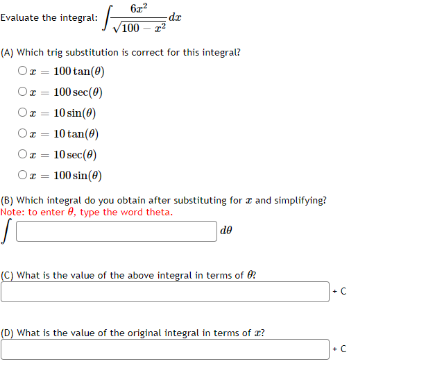 6x?
dr
V100 – ¤²
Evaluate the integral:
(A) Which trig substitution is correct for this integral?
Ox = 100 tan(0)
Ox = 100 sec(0)
Ox = 10 sin(0)
10 tan(0)
10 sec(0)
Or =
Ox =
100 sin(0)
(B) Which integral do you obtain after substituting for æ and simplifying?
Note: to enter 0, type the word theta.
de
(C) What is the value of the above integral in terms of 0?
+ C
(D) What is the value of the original integral in terms of x?
+ C
