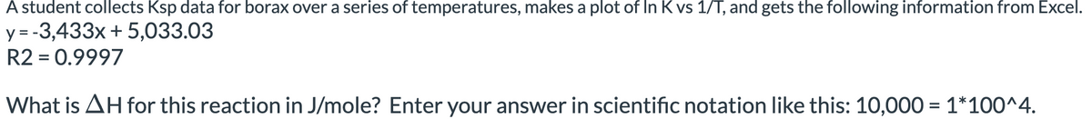 A student collects Ksp data for borax over a series of temperatures, makes a plot of In K vs 1/T, and gets the following information from Excel.
y = -3,433x + 5,033.03
R2 = 0.9997
What is AH for this reaction in J/mole? Enter your answer in scientific notation like this: 10,000 = 1*100^4.