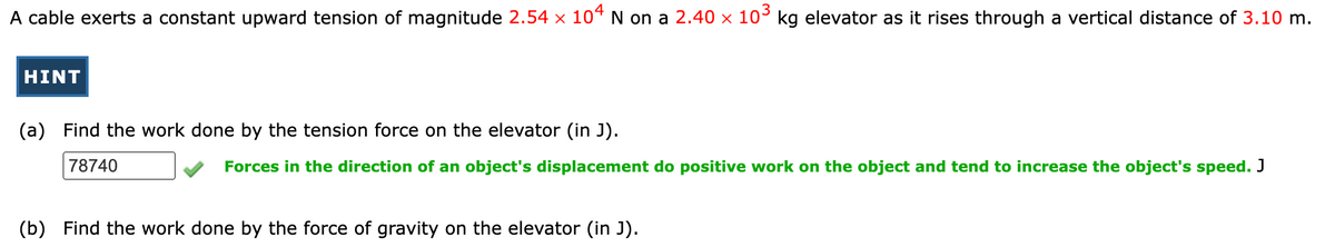 A cable exerts a constant upward tension of magnitude 2.54 x 10“ N on a 2.40 × 10° kg elevator as it rises through a vertical distance of 3.10 m.
HINT
(a) Find the work done by the tension force on the elevator (in J).
78740
Forces in the direction of an object's displacement do positive work on the object and tend to increase the object's speed. J
(b) Find the work done by the force of gravity on the elevator (in J).
