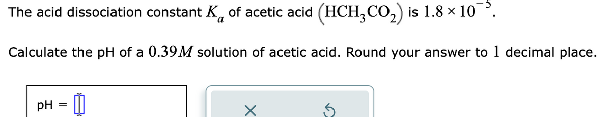 The acid dissociation constant K of acetic acid (HCH₂CO₂) is 1.8 × 10¯.
a
Calculate the pH of a 0.39M solution of acetic acid. Round your answer to 1 decimal place.
pH
=
1
X
15