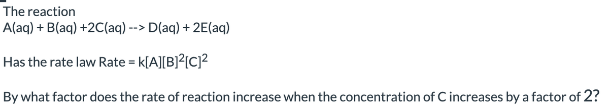 The reaction
A(aq) + B(aq) +2C(aq) --> D(aq) + 2E(aq)
Has the rate law Rate = K[A][B]²[C]²
By what factor does the rate of reaction increase when the concentration of C increases by a factor of 2?