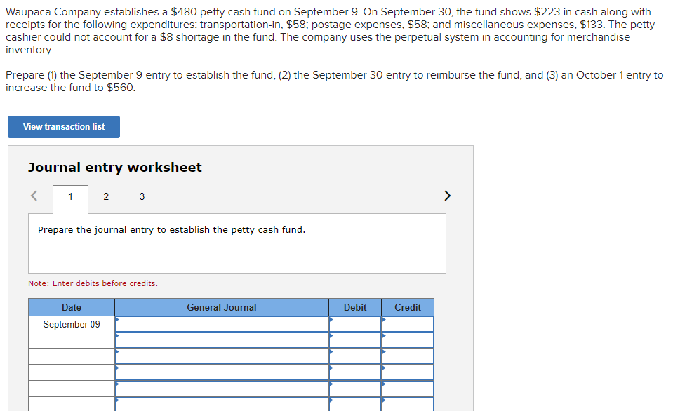 Waupaca Company establishes a $480 petty cash fund on September 9. On September 30, the fund shows $223 in cash along with
receipts for the following expenditures: transportation-in, $58; postage expenses, $58; and miscellaneous expenses, $133. The petty
cashier could not account for a $8 shortage in the fund. The company uses the perpetual system in accounting for merchandise
inventory.
Prepare (1) the September 9 entry to establish the fund, (2) the September 30 entry to reimburse the fund, and (3) an October 1 entry to
increase the fund to $560.
View transaction list
Journal entry worksheet
1
2
3
Prepare the journal entry to establish the petty cash fund.
Date
September 09
Note: Enter debits before credits.
General Journal
Debit
Credit
>