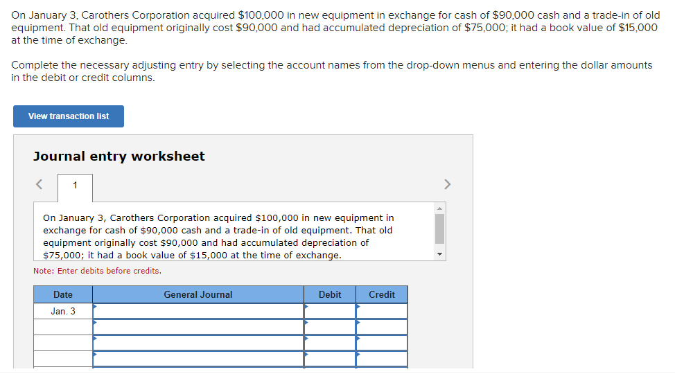 On January 3, Carothers Corporation acquired $100,000 in new equipment in exchange for cash of $90,000 cash and a trade-in of old
equipment. That old equipment originally cost $90,000 and had accumulated depreciation of $75,000; it had a book value of $15,000
at the time of exchange.
Complete the necessary adjusting entry by selecting the account names from the drop-down menus and entering the dollar amounts
in the debit or credit columns.
View transaction list
Journal entry worksheet
1
On January 3, Carothers Corporation acquired $100,000 in new equipment in
exchange for cash of $90,000 cash and a trade-in of old equipment. That old
equipment originally cost $90,000 and had accumulated depreciation of
$75,000; it had a book value of $15,000 at the time of exchange.
Note: Enter debits before credits.
Date
Jan. 3
General Journal
Debit
Credit