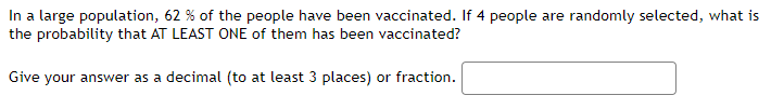 In a large population, 62% of the people have been vaccinated. If 4 people are randomly selected, what is the probability that AT LEAST ONE of them has been vaccinated?

Give your answer as a decimal (to at least 3 places) or fraction.  
[Answer box]