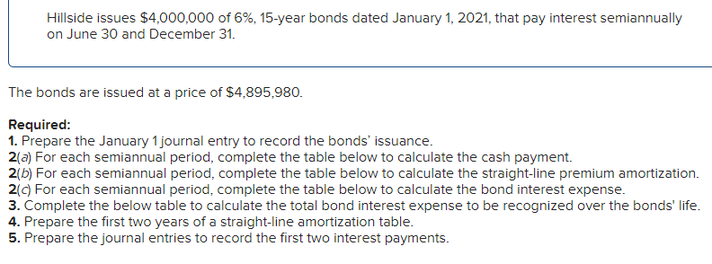 Hillside issues $4,000,000 of 6%, 15-year bonds dated January 1, 2021, that pay interest semiannually
on June 30 and December 31.
The bonds are issued at a price of $4,895,980.
Required:
1. Prepare the January 1 journal entry to record the bonds' issuance.
2(a) For each semiannual period, complete the table below to calculate the cash payment.
2(b) For each semiannual period, complete the table below to calculate the straight-line premium amortization.
2(c) For each semiannual period, complete the table below to calculate the bond interest expense.
3. Complete the below table to calculate the total bond interest expense to be recognized over the bonds' life.
4. Prepare the first two years of a straight-line amortization table.
5. Prepare the journal entries to record the first two interest payments.