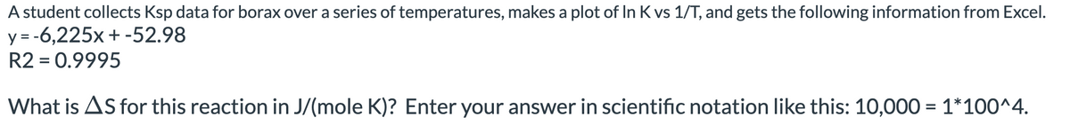 A student collects Ksp data for borax over a series of temperatures, makes a plot of In K vs 1/T, and gets the following information from Excel.
y = -6,225x +-52.98
R2 = 0.9995
What is AS for this reaction in J/(mole K)? Enter your answer in scientific notation like this: 10,000 = 1*100^4.