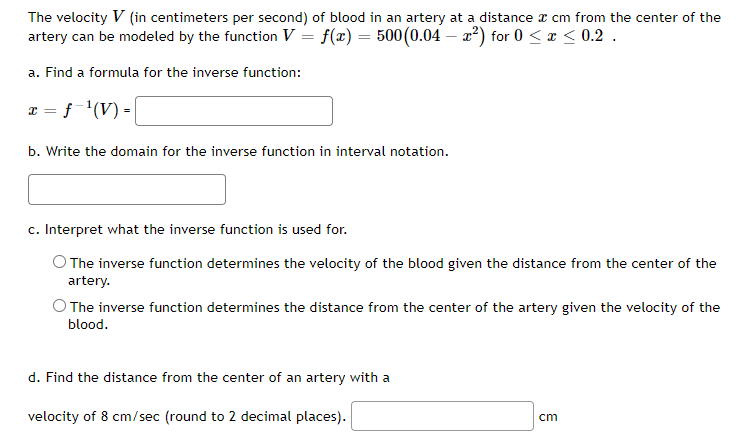 The velocity V (in centimeters per second) of blood in an artery at a distance a cm from the center of the
artery can be modeled by the function V = f(x) = 500 (0.04 - x²) for 0 < x < 0.2.
a. Find a formula for the inverse function:
x = f ¹(V) = |
b. Write the domain for the inverse function in interval notation.
c. Interpret what the inverse function is used for.
The inverse function determines the velocity of the blood given the distance from the center of the
artery.
O The inverse function determines the distance from the center of the artery given the velocity of the
blood.
d. Find the distance from the center of an artery with a
velocity of 8 cm/sec (round to 2 decimal places).
cm