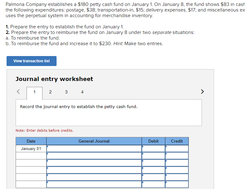 Palmona Company establishes a $180 petty cash fund on January 1. On January 8, the fund shows $83 in cash
the following expenditures: postage, $38; transportation-in, $15; delivery expenses, $17; and miscellaneous ex
uses the perpetual system in accounting for merchandise inventory.
1. Prepare the entry to establish the fund on January 1.
2. Prepare the entry to reimburse the fund on January 8 under two separate situations:
a. To reimburse the fund.
b. To reimburse the fund and increase it to $230. Hint. Make two entries.
View transaction list
Journal entry worksheet
1
2
3
4
Record the journal entry to establish the petty cash fund.
Note: Enter debits before credits.
Date
January 01
General Journal
Debit
Credit