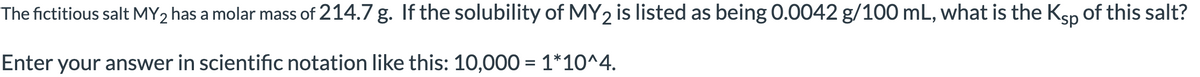 The fictitious salt MY2 has a molar mass of 214.7 g. If the solubility of MY2 is listed as being 0.0042 g/100 mL, what is the Ksp of this salt?
Enter your answer in scientific notation like this: 10,000 = 1*10^4.