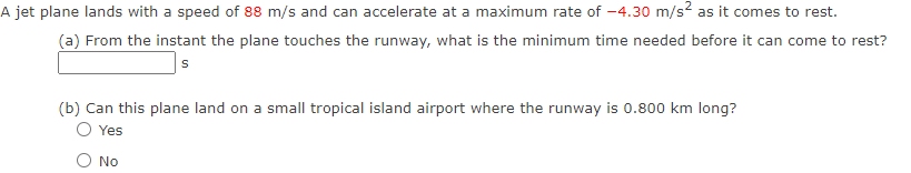 A jet plane lands with a speed of 88 m/s and can accelerate at a maximum rate of -4.30 m/s? as it comes to rest.
(a) From the instant the plane touches the runway, what is the minimum time needed before it can come to rest?
(b) Can this plane land on a small tropical island airport where the runway is 0.800 km long?
Yes
No
